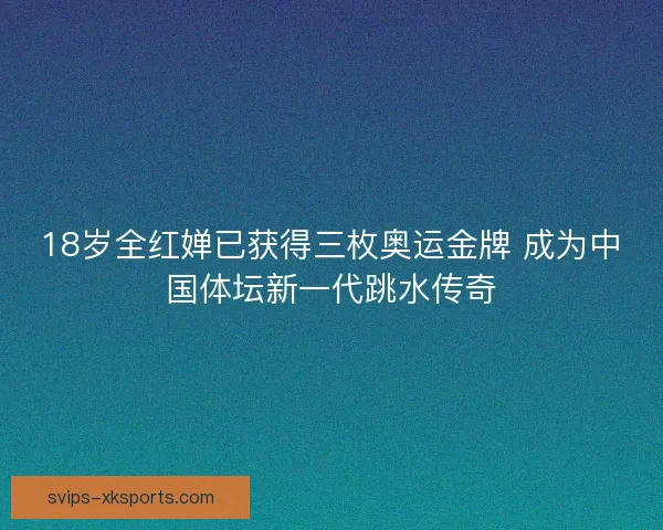 18岁全红婵已获得三枚奥运金牌 成为中国体坛新一代跳水传奇