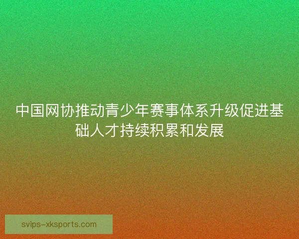 中国网协推动青少年赛事体系升级促进基础人才持续积累和发展 中国网协推动青少年赛事体系升级促进基础人才持续积累和发展