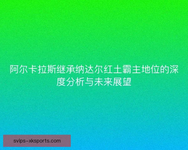 阿尔卡拉斯继承纳达尔红土霸主地位的深度分析与未来展望