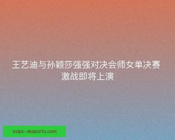 王艺迪与孙颖莎强强对决会师女单决赛 激战即将上演