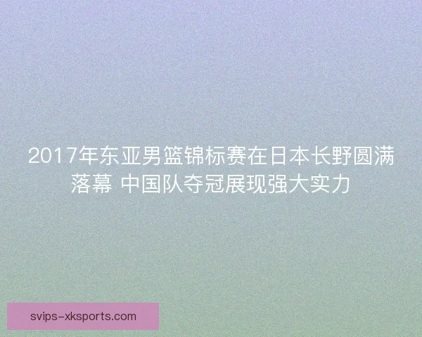 2017年东亚男篮锦标赛在日本长野圆满落幕 中国队夺冠展现强大实力