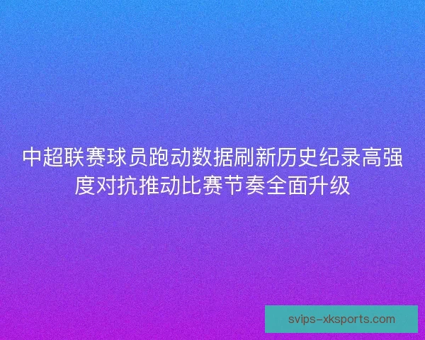 中超联赛球员跑动数据刷新历史纪录高强度对抗推动比赛节奏全面升级