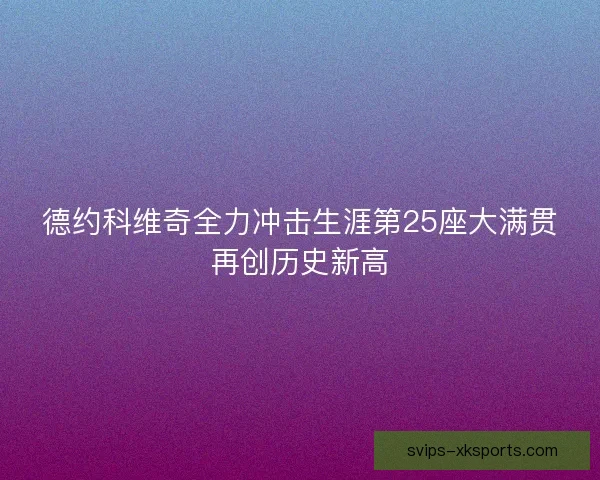 德约科维奇全力冲击生涯第25座大满贯再创历史新高 德约科维奇全力冲击生涯第25座大满贯再创历史新高