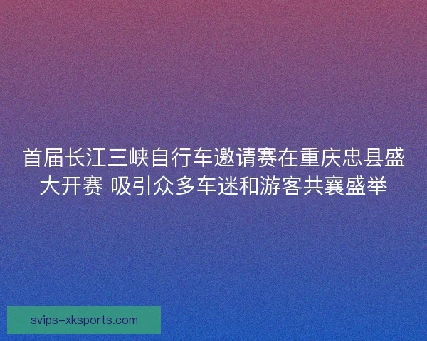 首届长江三峡自行车邀请赛在重庆忠县盛大开赛 吸引众多车迷和游客共襄盛举