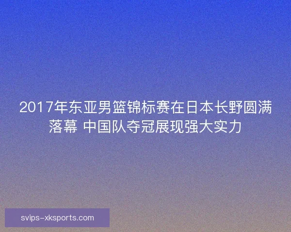 2017年东亚男篮锦标赛在日本长野圆满落幕 中国队夺冠展现强大实力