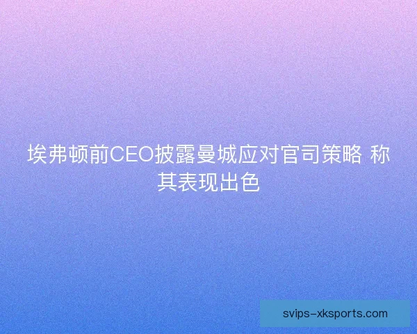 埃弗顿前CEO披露曼城应对官司策略 称其表现出色