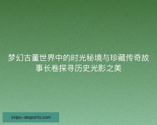 梦幻古董世界中的时光秘境与珍藏传奇故事长卷探寻历史光影之美
