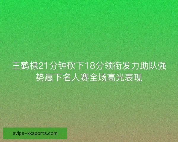 王鹤棣21分钟砍下18分领衔发力助队强势赢下名人赛全场高光表现