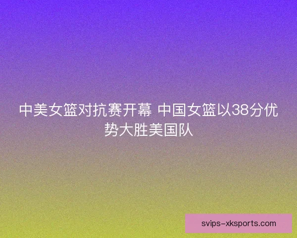 中美女篮对抗赛开幕 中国女篮以38分优势大胜美国队