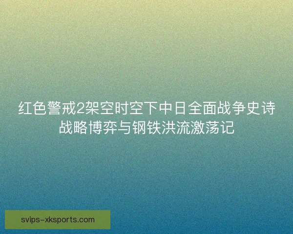 红色警戒2架空时空下中日全面战争史诗战略博弈与钢铁洪流激荡记 红色警戒2架空时空下中日全面战争史诗战略博弈与钢铁洪流激荡记