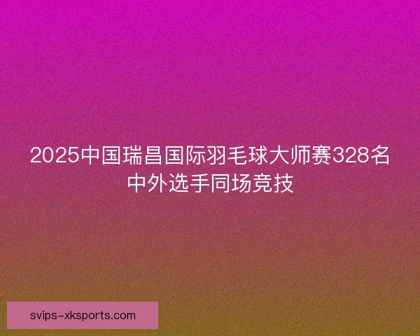 2025中国瑞昌国际羽毛球大师赛328名中外选手同场竞技 2025中国瑞昌国际羽毛球大师赛328名中外选手同场竞技