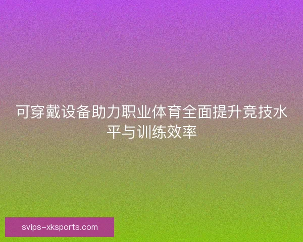 可穿戴设备助力职业体育全面提升竞技水平与训练效率 可穿戴设备助力职业体育全面提升竞技水平与训练效率